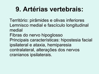 9. Artérias vertebrais: Território: pirâmides e olivas inferiores Lemnisco medial e fascículo longitudinal medial Fibras do nervo hipoglosso Principais características: hipostesia facial ipsilateral e ataxia, hemiparesia contralateral, alterações dos nervos cranianos ipsilaterais.  