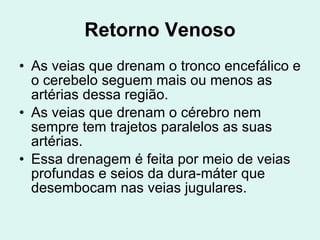 Retorno Venoso As veias que drenam o tronco encefálico e o cerebelo seguem mais ou menos as artérias dessa região. As veias que drenam o cérebro nem sempre tem trajetos paralelos as suas artérias. Essa drenagem é feita por meio de veias profundas e seios da dura-máter que desembocam nas veias jugulares. 