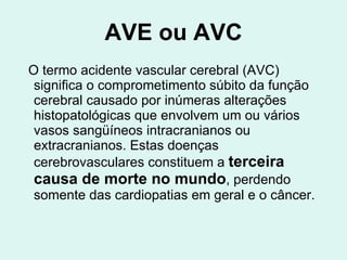 AVE ou AVC O termo acidente vascular cerebral (AVC) significa o comprometimento súbito da função cerebral causado por inúmeras alterações histopatológicas que envolvem um ou vários vasos sangüíneos intracranianos ou extracranianos. Estas doenças cerebrovasculares constituem a  terceira causa de morte no mundo , perdendo somente das cardiopatias em geral e o câncer.  