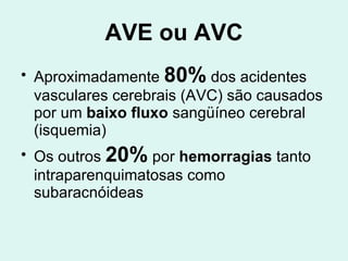 AVE ou AVC Aproximadamente  80%  dos acidentes vasculares cerebrais (AVC) são causados por um  baixo fluxo  sangüíneo cerebral (isquemia)  Os outros  20%  por  hemorragias  tanto intraparenquimatosas como subaracnóideas 