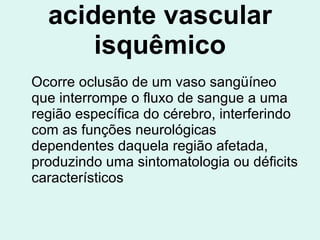 acidente vascular isquêmico Ocorre oclusão de um vaso sangüíneo que interrompe o fluxo de sangue a uma região específica do cérebro, interferindo com as funções neurológicas dependentes daquela região afetada, produzindo uma sintomatologia ou déficits característicos  