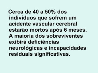 Cerca de 40 a 50% dos indivíduos que sofrem um acidente vascular cerebral estarão mortos após 6 meses. A maioria dos sobreviventes exibirá deficiências neurológicas e incapacidades residuais significativas.   