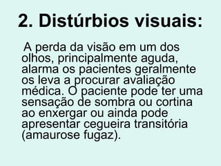 2. Distúrbios visuais: A perda da visão em um dos olhos, principalmente aguda, alarma os pacientes geralmente os leva a procurar avaliação médica. O paciente pode ter uma sensação de sombra ou cortina ao enxergar ou ainda pode apresentar cegueira transitória (amaurose fugaz).   
