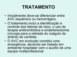 TRATAMENTO Inicialmente deve-se diferenciar entre AVC isquêmico ou hemorrágico.   O tratamento inclui a identificação e controle dos fatores de risco, o uso de terapia antitrombótica e endarterectomia (cirurgia para a retirada do coágulo da artéria) de carótida . O AVC em evolução constitui uma emergência, devendo ser tratado em ambiente hospitalar com o auxílio de uma equipe multiprofissional.   