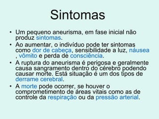 Sintomas  Um pequeno aneurisma, em fase inicial não produz  sintomas . Ao aumentar, o indivíduo pode ter sintomas como  dor de cabeça , sensibilidade a luz,  náusea ,  vômito  e perda de  consciência . A ruptura do aneurisma é perigosa e geralmente causa sangramento dentro do cérebro podendo causar morte. Está situação é um dos tipos de  derrame cerebral . A  morte  pode ocorrer, se houver o comprometimento de áreas vitais como as de controle da  respiração  ou da  pressão arterial . 