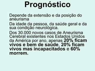 Prognóstico Depende da extensão e da posição do aneurisma Da idade da pessoa, da saúde geral e da sua condição neurológica. Dos 30.000 novos casos de Aneurisma Cerebral existentes nos Estados Unidos da América por ano, apenas  20%   ficam vivos   e bem de saúde ,  20% ficam vivos mas incapacitados  e  60% morrem. 
