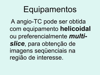 Equipamentos A angio-TC pode ser obtida com equipamento  helicoidal  ou preferencialmente  multi-slice , para obtenção de imagens seqüenciais na região de interesse. 