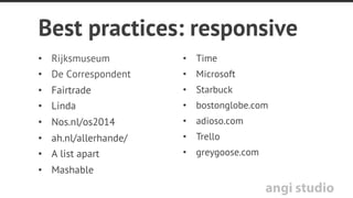 angi studio
Take aways
•  Responsive maakt je site beter toegankelijk
•  Responsive raakt altijd ontwerp
•  Responsive design alleen lost je content probleem niet op
•  Mobile helpt te focussen en haalt zaken boven water
•  Mobile ﬁrst design zorgt er voor dat je site ook op desktop
beter presteert
 