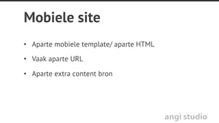 angi studio
App
Voordelen:
•  Gebruiksvriendelijk
•  Features van de telefoon
benutten (zoals GPS en
camera)
•  Versterkt merkbeleving
•  Met name waardevol bij
regelmatig gebruik
•  Werkt off line
Nadelen:
•  Voor elk platform apart
ontwikkelen en onderhouden
(IOS, Android)
•  Goedkeuring derde partij:
Apple, Google
•  Gebruiker moet updaten
•  Inhoud pas vindbaar na
installatie/download
 