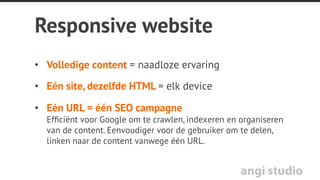 angi studio
Mobiele website
Voordelen:
•  Snelle laadtijd
•  Geoptimaliseerd voor kleine
schermen
•  Direct toegankelijk (geen
download)
•  Toegankelijk vanaf elk
platform
Nadelen:
•  Nieuw of extra ontwerp en
ontwikkeling van de mobiele
versie van de site
•  Dubbele invoer en dus ook
dubbel onderhoud-foutgevoelig
•  Dubbele content is minder
gunstig voor SEO
•  Onvolledige inhoud / slechts
een deel toegankelijk op mobiel
 
