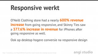 angi studio
Responsive website
•  Volledige content = naadloze ervaring
•  Eén site, dezelfde HTML = elk device
•  Eén URL = één SEO campagne
Efﬁciënt voor Google om te crawlen, indexeren en organiseren
van de content. Eenvoudiger voor de gebruiker om te delen,
linken naar de content vanwege één URL.
 