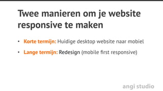 angi studio
Vraag
Wat betekent responsive voor het CMS van
de site?
A) Niks
B) Uitbreiding van bestaande functionaliteit
C) Een nieuw CMS
 