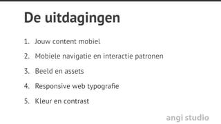 angi studio
Wanneer welke techniek?
Media Queries voor o.a.:
•  Verbergen desktop menu
•  Blokken volle breedte en
onder elkaar
•  Andere fontgrootte en
regelhoogte
•  Icons vervangen
JavaScript voor o.a.:
•  Tabs vervangen door
accordeon
•  Mobiele navigatie
•  Volle scherm afbeeldingen of
speciﬁeke resize
 