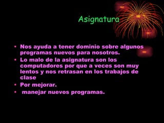 Asignatura


• Nos ayuda a tener dominio sobre algunos
  programas nuevos para nosotros.
• Lo malo de la asignatura son los
  computadores por que a veces son muy
  lentos y nos retrasan en los trabajos de
  clase
• Por mejorar.
• manejar nuevos programas.
 