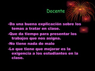 Docente

-Da una buena explicación sobre los
  temas a tratar en clase.
-Que da tiempo para presentar los
  trabajos que nos asigna.
-No tiene nada de malo
-Lo que tiene que mejorar es la
  exigencia a los estudiantes en la
  clase.
 