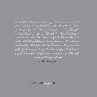 12
ٰ‫ݩ‬‫ݩ‬‫ݩ‬‫ݩ‬‫ݩ‬‫ݦ‬‫ݦ‬‫ݦ‬
‫ـا‬‫ـ‬‫ه‬‌‫ه‬ِ
‫ݐ‬‫ݨ‬‫ـر‬‫ـ‬‫ی‬‫ـ‬‫ـ‬‫گ‬‫ـ‬‫ـ‬
ْ
‫ن‬
َ
‫ا‬
‫خودش‬‫فقط‬‫که‬ ‫‌کرد‬‫ی‬‫م‬‫احساس‬.‫نداشت‬‫روح‬‫برایش‬‫مسلمانی‬،‫این‬ ‫از‬‫قبل‬‫تا‬
‫روحی‬ ‫جهت‬ ‫از‬ ‫که‬ ‫کرده‬ ‫ظاهری‬ ‫اعمال‬ ‫از‬ ‫بعضی‬ ‫دادن‬ ‫انجام‬ ‫به‬ ‫مجبور‬ ‫را‬
.‫اندیشه‬ ‫بدون‬ ‫نمازی‬ ‫ا‬ ّ‫ام‬ ،‫‌خواند‬‫ی‬‫م‬ ‫مرتب‬ ‫را‬ ‫نمازش‬ .‫نداشت‬ ‫برایش‬ ‫تأثیری‬
‫به‬ ‫‌که‬‫ی‬‫وقت‬ ‫از‬ ‫ولی‬ ‫عمل؛‬ ‫بدون‬ ‫خواندنی‬ ‫قرآن‬ ‫اما‬ ‫‌خواند؛‬‫ی‬‫م‬ ‫را‬ ‫قرآن‬ ‫روز‬ ‫هر‬
‫برایش‬ ‫‌داری‬‫ن‬‫دی‬ ،‫شده‬ ‫پیروانش‬ ‫جزو‬ ‫و‬ ‫آشنا‬ ‫ع‬ّ‫تشی‬ ‫با‬ ‫صادق‬ ‫امام‬ ‫دست‬
.‫‌نشیند‬‫ی‬‫م‬ ‫صادق‬ ‫امام‬ ‫محضر‬ ‫در‬ ‫و‬ ‫‌رود‬‫ی‬‫م‬ ‫مسجد‬ ‫به‬ .‫دارد‬ ‫خاصی‬ ‫لذت‬
.‫واقعی‬ ‫حافظان‬ ‫ویژگی‬ ‫از‬ ‫هم‬ ‫و‬ ‫کند‬ ‫سؤال‬ ‫قرآن‬ ‫حفظ‬ ‫ارزش‬ ‫از‬ ‫هم‬ ‫‌خواهد‬‫ی‬‫م‬
ِ‫ام‬َ‫کر‬
ْ
‫ال‬ ِ‫ة‬َ‫ر‬
َ
‫ف‬ َّ‫الس‬ َ‫ع‬ َ‫م‬ ِ‫ه‬ِ‫ب‬
ُ
‫ل‬ ِ‫ام‬ َ‫ع‬
ْ
‫ال‬ ‫قرآن‬
ْ
‫ل‬ِ‫ل‬
ُ
‫ظ‬ِ‫اف‬ َ‫ح‬
ْ
‫«ال‬ :‫‌فرمایند‬‫ی‬‫م‬ ‫صادق‬ ‫امام‬
‫و‬ ‫گرامی‬ ‫سفیران‬ ‫همراه‬ ]‫بهشت‬ ‫[در‬ ‫نماید‬ ‫عمل‬ ‫آن‬ ‫به‬ ‫که‬ ‫قرآن‬ ‫حافظ‬ ‫؛‬ ِ‫ة‬َ‫ر‬َ‫ر‬َ‫ب‬
ْ
‫ال‬
.»‫بود‬ ‫خواهد‬ ]‫[پروردگار‬ ‫کردار‬ ‫نیک‬
60‫صفحه‬،‫صدوق‬‫أمالی‬
 