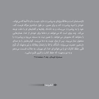 16
ٰ‫ݩ‬‫ݩ‬‫ݩ‬‫ݩ‬‫ݩ‬‫ݦ‬‫ݦ‬‫ݦ‬
‫ـا‬‫ـ‬‫ه‬‌‫ه‬ِ
‫ݐ‬‫ݨ‬‫ـر‬‫ـ‬‫ی‬‫ـ‬‫ـ‬‫گ‬‫ـ‬‫ـ‬
ْ
‫ن‬
َ
‫ا‬
،‫‌تواند‬‫ی‬‫م‬‫که‬ ‫آنجا‬‫تا‬‫دارد‬‫دوست‬.‫دارد‬‫پیامبر‬‫به‬‫‌ای‬‫ه‬‫ویژ‬‫عالقۀ‬‫و‬‫است‬‫‌مسلمان‬‫ه‬‫تاز‬
،‫کند‬ ‫فرصت‬ ‫هرگاه‬ ‫‌روز‬‫ه‬‫شبان‬ ‫طول‬ ‫در‬ ،‫همین‬ ‫برای‬ ‫و‬ ‫کند‬ ‫پیامبر‬ ‫شبیه‬ ‫را‬ ‫خودش‬
‫توجه‬ ‫دقت‬ ‫با‬ ‫او‬ ‫گفتارهای‬ ‫و‬ ‫رفتارها‬ ‫‌تک‬‫ک‬‫ت‬ ‫به‬ ‫و‬ ‫‌رساند‬‫ی‬‫م‬ ‫پیامبر‬ ‫به‬ ‫را‬ ‫خود‬
‫‌هایی‬‫ن‬‫هما‬ ،‫خدا‬ ‫از‬ ‫خودش‬ ‫برای‬ ‫دعاها‬ ‫در‬ ‫‌خواهد‬‫ی‬‫م‬ ‫که‬ ‫است‬ ‫روزی‬ ‫چند‬ .‫‌کند‬‫ی‬‫م‬
‫را‬ ‫پیامبر‬ ‫و‬ ‫‌رود‬‫ی‬‫م‬ ‫مسجد‬ ‫به‬ ‫نیت‬ ‫همین‬ ‫با‬ .‫‌خواهد‬‫ی‬‫م‬ ‫محبوبش‬ ‫که‬ ‫بخواهد‬ ‫را‬
‫صدای‬ ‫به‬ ‫را‬ ‫‌هایش‬‫ش‬‫گو‬ .‫‌رسد‬‫ی‬‫م‬ ‫دعا‬ ‫به‬ ‫نوبت‬ ،‫نماز‬ ‫از‬ ‫پس‬ .‫‌بیند‬‫ی‬‫م‬ ‫نماز‬ ‫مشغول‬
َ‫م‬ِ‫ز‬
ْ
‫ل‬
ُ
‫ت‬ ْ‫ن‬
َ
‫أ‬ ‫ک‬ ِ‫ه‬ ْ‫ج‬ َ‫و‬ ِ‫ور‬
ُ
‫ن‬ َ‫و‬ ‫ک‬ِ‫ل‬
َ
‫ل‬ َ‫ج‬ِ‫ب‬ ُ‫ان‬ َ‫م‬ ْ‫ح‬َ‫ر‬ ‫یا‬ ُ‫اهَّلل‬ ‫یا‬ ‫ک‬
ُ
‫ل‬
َ
‫أ‬ ْ‫س‬
َ
‫«أ‬ :‫‌سپارد‬‫ی‬‫م‬ ‫حضرت‬ ‫‌نشین‬‫ل‬‫د‬
‫‌دهم‬‫ی‬‫م‬ ‫قسمت‬ ‫جاللت‬ ‫به‬ ،‫مهربان‬ ‫ای‬ ،‫خدا‬ ‫ای‬ ‫‌خوانم‬‫ی‬‫م‬ ‫را‬ ‫تو‬ ‫ک؛‬ِ‫اب‬َ‫کت‬
َ
‫ظ‬
ْ
‫ف‬ ِ‫ح‬ ‫ی‬ِ‫ب‬
ْ
‫ل‬
َ
‫ق‬
.»‫نمایی‬ ‫قلبم‬ ‫قرین‬ ‫را‬ ‫کتابت‬ ‫حفظ‬ ‫که‬ ‫وجهت؛‬ ‫نور‬ ‫به‬ ‫و‬
385‫صفحه‬،4‫جلد‬،‫الوسائل‬‫مستدرک‬
 