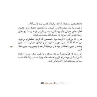 23
.‫بگذارد‬‫قرآن‬‫حفظ‬‫کالس‬ ‫برایشان‬‫و‬‫بکند‬‫را‬‫استفاده‬‫بیشترین‬‫دارند؛‬
‫تکمیل‬ ‫برای‬ ‫دانشگاه‬ ‫‌های‬‫ه‬‫بچ‬ ‫که‬ ‫هرسال‬ ،‫امروز‬ ‫تا‬ ‫پیش‬ ‫سال‬ ‫سه‬ ‫همان‬ ‫از‬
‫‌های‬‫ه‬‫بچ‬ ،‫روستا‬ ‫مردم‬ ‫پیشاپیش‬ ‫‌شوند؛‬‫ی‬‫م‬ ‫روستا‬ ‫وارد‬ ،‫عمرانی‬ ‫‌های‬‫ت‬‫فعالی‬
.‫‌گیرند‬‫ی‬‫م‬،‫شده‬‫قرآنشان‬‫معلم‬‫که‬ ‫او‬‫سراغ‬‫و‬‫‌آیند‬‫ی‬‫م‬‫جلو‬‫روستا‬
.‫‌شود‬‫ی‬‫م‬ ‫‌تر‬‫ن‬‫مطمئ‬ ،‫گرفته‬ ‫که‬ ‫تصمیمی‬ ‫بودن‬ ‫درست‬ ‫از‬ ،‫‌گذرد‬‫ی‬‫م‬ ‫که‬ ‫روز‬ ‫هر‬
‫چون‬ ،‫است‬ ‫عمرانی‬ ‫کارهای‬ ‫از‬ ‫‌تر‬‫ش‬‫باارز‬ ‫و‬ ‫‌تر‬‫م‬‫مه‬ ‫خیلی‬ ،‫او‬ ‫کار‬ ‫که‬ ‫‌داند‬‫ی‬‫م‬
‫حفظ‬ ‫یعنی‬ ،‫راه‬ ‫بهترین‬ ‫با‬ ‫‌هم‬‫ن‬‫آ‬ ‫‌سازد؛‬‫ی‬‫م‬ ‫را‬ ‫‌ها‬‫ه‬‫بچ‬ ‫اعتقادی‬ ‫و‬ ‫دینی‬ ‫‌های‬‫ه‬‫پای‬
.‫قرآن‬
‫از‬ ‫نفر‬ 30 ‫حدود‬ ‫است؛‬ ‫پایان‬ ‫به‬ ‫رو‬ ‫مسجد‬ ‫ساخت‬ ‫برنامۀ‬ ‫‌کم‬‫م‬‫ک‬ ‫که‬ ‫روزها‬ ‫این‬
‫افتتاحیۀ‬ ‫برنامۀ‬ ‫در‬ ‫است‬ ‫قرار‬ ‫و‬ ‫‌اند‬‫ه‬‫‌شد‬‫ظ‬‫حف‬ ‫را‬ ‫قرآن‬ ‫‌ام‬‫ی‬‫س‬ ‫جزء‬ ‫‌آموزانش‬‫ش‬‫دان‬
.‫کنند‬ ‫همخوانی‬‫را‬‫قرآن‬‫‌های‬‫ه‬‫سور‬،‫مسجد‬
‫جهادی‬‫اردوی‬
 
