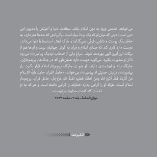 24
ٰ‫ݩ‬‫ݩ‬‫ݩ‬‫ݩ‬‫ݩ‬‫ݦ‬‫ݦ‬‫ݦ‬
‫ـا‬‫ـ‬‫ه‬‌‫ه‬ِ
‫ݐ‬‫ݨ‬‫ـر‬‫ـ‬‫ی‬‫ـ‬‫ـ‬‫گ‬‫ـ‬‫ـ‬
ْ
‫ن‬
َ
‫ا‬
‫این‬ ‫مدیون‬ ‫را‬ ‫آخرتش‬ ‫و‬ ‫دنیا‬ ‫سعادت‬ .‫بکند‬ ‫اسالم‬ ‫دین‬ ‫به‬ ‫ویژه‬ ‫خدمتی‬ ‫‌خواهد‬‫ی‬‫م‬
‫به‬،‫دارد‬‫شتر‬‫صدها‬‫که‬ ‫اربابش‬‫با‬،‫است‬‫سیاه‬‫بردۀ‬‫یک‬‫که‬ ‫او‬‫میان‬‫که‬ ‫دینی‬.‫است‬‫دین‬
.‫‌داند‬‫ی‬‫م‬ ‫تقوا‬ ‫را‬ ‫‌ها‬‫ن‬‫انسا‬ ‫ارزش‬ ‫مالک‬ ‫و‬ ‫‌گذارد‬‫ی‬‫نم‬ ‫فرقی‬ ‫دارایی‬ ‫و‬ ‫پوست‬ ‫رنگ‬ ‫خاطر‬
‫از‬ ‫هم‬ ‫‌ها‬‫ن‬‫آ‬ ‫و‬ ‫برسد‬ ‫جهانیان‬ ‫گوش‬ ‫به‬ ‫قرآن‬ ‫و‬ ‫اسالم‬ ‫صدای‬ ‫که‬ ‫کند‬ ‫کاری‬ ‫دارد‬ ‫دوست‬
‫‌رود‬‫ی‬‫م‬ ‫پیامبر‬ ‫نزدیک‬ ‫اصحاب‬ ‫از‬ ‫یکی‬ ‫سراغ‬ .‫شوند‬ ‫‌مند‬‫ه‬‫بهر‬ ‫الهی‬ ‫آیین‬ ‫این‬ ‫برکات‬
،‫‌داران‬‫م‬‫پرچ‬ ،‫‌ها‬‫گ‬‫جن‬ ‫در‬ ‫که‬ ‫‌طور‬‫ن‬‫هما‬ ‫دارد‬ ‫دوست‬ ‫‌گوید‬‫ی‬‫م‬ .‫بگیرد‬ ‫مشورت‬ ‫او‬ ‫از‬ ‫تا‬
‫یار‬ .‫بگیرد‬ ‫قرار‬ ‫اسالم‬ ‫‌دار‬‫م‬‫پرچ‬ ‫جایگاه‬ ‫در‬ ‫هم‬ ‫او‬ ،‫دارند‬ ‫ارزشمندی‬ ‫و‬ ‫بلند‬ ‫جایگاه‬
ِ‫سالم‬ ِ‫اال‬
ُ
‫رأیة‬
ُ
‫ل‬ ِ‫حام‬ ‫القرآن‬
ُ
‫ل‬ ِ‫«حام‬ :‫‌خواند‬‫ی‬‫م‬ ‫پیامبر‬ ‫از‬ ‫حدیثی‬ ‫برایش‬ ،‫پیامبر‬
‫‌دار‬‫م‬‫پرچ‬ ،‫قرآن‬ ‫حامل‬ ‫؛‬
َّ
‫ل‬ َ‫ج‬ َ‫و‬
َّ‫ز‬ َ‫ع‬ ِ‫اهلل‬
ُ
‫ة‬َ‫ن‬ ْ‫ع‬
َ
‫ل‬ ِ‫یه‬
َ
‫ل‬ َ‫ع‬
َ
‫ف‬ ُ‫ه‬
َ
‫هان‬
َ
‫ا‬ ْ‫ن‬ َ‫وم‬ ‫اهلل‬ َ‫م‬َ‫أکر‬
ْ
‫د‬
َ
‫ق‬
َ
‫ف‬ ُ‫ه‬ َ‫م‬َ‫أکر‬ ْ‫ن‬ َ‫م‬
‫او‬ ‫به‬ ‫که‬ ‫هر‬ ‫و‬ ‫است‬ ‫داشته‬ ‫گرامی‬ ‫را‬ ‫خداوند‬ ‫بدارد‬ ‫گرامی‬ ‫را‬ ‫او‬ ‫هرکه‬ ،‫است‬ ‫اسالم‬
.»‫اوست‬ ‫بر‬ ‫خداوند‬ ‫لعنت‬ ‫کند‬ ‫اهانت‬
2523‫صفحه‬،3‫جلد‬،‫الحکمة‬‫میزان‬
 