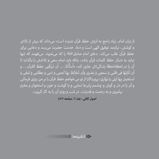 36
ٰ‫ݩ‬‫ݩ‬‫ݩ‬‫ݩ‬‫ݩ‬‫ݦ‬‫ݦ‬‫ݦ‬
‫ـا‬‫ـ‬‫ه‬‌‫ه‬ِ
‫ݐ‬‫ݨ‬‫ـر‬‫ـ‬‫ی‬‫ـ‬‫ـ‬‫گ‬‫ـ‬‫ـ‬
ْ
‫ن‬
َ
‫ا‬
‫تالش‬ ‫از‬ ‫بیش‬ ‫که‬ ‫‌داند‬‫ی‬‫م‬ ‫است؛‬ ‫شنیده‬ ‫قرآن‬ ‫حفظ‬ ‫ارزش‬ ‫به‬ ‫راجع‬ ‫زیاد‬ ،‫امام‬ ‫زبان‬ ‫از‬
‫برای‬ ‫دعایی‬ ‫و‬ ‫‌رسد‬‫ی‬‫م‬ ‫حضرت‬ ‫خدمت‬ .‫دعا‬ ‫و‬ ‫است‬ ‫الهی‬ ‫توفیق‬ ‫نیازمند‬ ،‫کوشش‬ ‫و‬
‫تنها‬ ‫که‬ ‫‌فهمد‬‫ی‬‫م‬ ،‫‌شنود‬‫ی‬‫م‬ ‫که‬ ‫را‬ ‫صادق‬ ‫امام‬ ‫دعای‬ .‫‌کند‬‫ی‬‫م‬ ‫طلب‬ ‫قرآن‬ ‫حفظ‬
‫تا‬ ‫بگذارد‬ ‫را‬ ‫تالشش‬ ‫و‬ ‫سعی‬ ‫تمام‬ ‫باید‬ ‫بلکه‬ ،‫باشد‬ ‫قرآن‬ ‫کلمات‬ ‫حفظ‬ ‫دنبال‬ ‫به‬ ‫نباید‬
‫و‬ ...‫القرآن‬
َ
‫فظ‬ ِ‫ح‬ ‫ی‬ِ‫ن‬
َ
‫ق‬
ُ
‫رز‬
َ
‫ت‬ ‫أن‬ ... َ‫ک‬
ُ
‫«أسأل‬ :‫کند‬ ‫جاری‬ ‫‌اش‬‫ی‬‫زندگ‬ ‫‌لحظۀ‬‫ه‬‫لحظ‬ ‫در‬ ‫را‬ ‫آن‬
َ‫و‬‫ی‬
ّ
ِ‫خ‬ ُ‫م‬ َ‫و‬‫ی‬ ِ‫ام‬
َ
‫ظ‬ ِ‫ع‬ َ‫و‬‫ی‬ ِ‫م‬ َ‫د‬ َ‫و‬‫ی‬ ِ‫حم‬
َ
‫ل‬‫ا‬ َ‫ه‬ِ‫ب‬ َ‫لط‬ ِ‫ا‬
َ
‫خ‬
ُ
‫ت‬‫أن‬ َ‫و‬‫ی‬ِ‫ر‬ َ‫ص‬َ‫ب‬ َ‫و‬‫ی‬ ِ‫مع‬ َ‫س‬ َ‫و‬ ِ‫لبی‬
َ
‫ق‬‫ی‬ِ‫ف‬‫ا‬ َ‫ه‬َ‫ت‬ّ
ِ‫ب‬
َ
‫ث‬
ُ
‫ت‬‫أن‬
‫فرمائی‬‫روزی‬‫من‬‫بر‬‫را‬‫قرآن‬‫حفظ‬‫‌خواهم‬‫ی‬‫م‬‫تو‬ ‫از‬‫پروردگارا‬‫ی؛‬ِ‫ار‬ َ‫ه‬
َ
‫ن‬ َ‫و‬‫ی‬ِ‫ل‬‫ی‬
َ
‫ل‬‫ا‬ َ‫ه‬ِ‫ب‬‫ل‬ ِ‫عم‬َ‫ست‬
َ
‫ت‬
‫مغزم‬ ‫و‬ ‫استخوان‬ ‫و‬ ‫خون‬ ‫و‬ ‫گوشت‬ ‫با‬ ‫و‬ ‫نمایی‬ ‫پابرجا‬ ‫چشمم‬ ‫و‬ ‫گوش‬ ‫و‬ ‫دل‬ ‫در‬ ‫را‬ ‫آن‬ ‫و‬
.»‫گیری‬ ‫کار‬ ‫به‬ ‫را‬ ‫آن‬ ‫روزم‬ ‫و‬ ‫شب‬ ‫در‬ ،‫قدرتت‬ ‫و‬ ‫رحمت‬ ‫به‬ ‫و‬ ‫بیامیزی‬
576‫صفحه‬،2‫جلد‬،‫کافی‬ ‫اصول‬
 