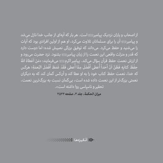 40
ٰ‫ݩ‬‫ݩ‬‫ݩ‬‫ݩ‬‫ݩ‬‫ݦ‬‫ݦ‬‫ݦ‬
‫ـا‬‫ـ‬‫ه‬‌‫ه‬ِ
‫ݐ‬‫ݨ‬‫ـر‬‫ـ‬‫ی‬‫ـ‬‫ـ‬‫گ‬‫ـ‬‫ـ‬
ْ
‫ن‬
َ
‫ا‬
‫‌شد‬‫ی‬‫م‬‫نازل‬‫خدا‬‫جانب‬ ‫از‬‫‌ای‬‫ه‬‫آی‬‫که‬ ‫بار‬‫هر‬.‫است‬‫پیامبر‬‫نزدیک‬‫یاران‬‫و‬‫اصحاب‬ ‫از‬
‫آیات‬ ‫که‬ ‫بود‬ ‫افرادی‬ ‫اولین‬ ‫از‬ ‫هم‬ ‫او‬ ،‫‌کرد‬‫ی‬‫م‬ ‫تالوت‬ ‫مسلمانان‬ ‫برای‬ ‫را‬ ‫آن‬ ‫پیامبر‬ ‫و‬
‫دارد‬ ‫دوست‬ ‫اما‬ ‫شده؛‬ ‫نصیبش‬ ‫بزرگی‬ ‫توفیق‬ ‫که‬ ‫‌داند‬‫ی‬‫م‬ .‫‌کرد‬‫ی‬‫م‬ ‫حفظ‬ ‫و‬ ‫‌شنید‬‫ی‬‫م‬ ‫را‬
‫و‬ ‫‌رود‬‫ی‬‫م‬ ‫حضرت‬ ‫نزد‬ .‫بشنود‬ ‫پیامبر‬ ‫زبان‬ ‫از‬ ‫را‬ ‫نعمت‬ ‫این‬ ‫واقعی‬ ‫منزلت‬ ‫و‬ ‫قدر‬ ‫که‬
ُ‫اهلل‬ ُ‫طاه‬ ْ‫ع‬
َ
‫ا‬ ْ‫ن‬ َ‫«م‬ :‫‌فرمایند‬‫ی‬‫م‬ ‫اکرم‬ ‫پیامبر‬ .‫‌کند‬‫ی‬‫م‬ ‫سؤال‬ ‫قرآن‬ ‫حفظ‬ ‫نعمت‬ ‫ارزش‬ ‫از‬
‫هرکس‬ ‫؛‬ ِ‫ة‬ َ‫عم‬ِ
ّ‫الن‬
َ
‫ل‬
َ
‫ض‬
ْ
‫أف‬ َ‫ط‬ َ‫م‬
َ
‫غ‬
ْ
‫د‬
َ
‫ق‬
َ
‫ف‬ ‫عطی‬
ُ
‫أ‬ ‫ا‬
َّ‫م‬ ِ‫م‬
َ
‫ل‬
َ
‫ض‬
ْ
‫أف‬ ‫عطی‬
ُ
‫أ‬
ً
‫دا‬ َ‫أح‬
َّ‫ن‬
َ
‫ا‬
َّ‫ن‬
َ
‫ظ‬
َ
‫ف‬ ِ‫ه‬ِ‫کتاب‬
َ
‫ظ‬
ْ
‫ف‬ ِ‫ح‬
‫دیگران‬ ‫به‬ ‫که‬ ‫کند‬ ‫گمان‬ ‫‌کس‬‫ن‬‫آ‬ ‫و‬ ‫کند‬ ‫عطا‬ ‫او‬ ‫به‬ ‫را‬ ‫خود‬ ‫کتاب‬ ‫حفظ‬ ‫نعمت‬ ،‫خدا‬ ‫که‬
،‫نعمت‬ ‫‌ترین‬‫گ‬‫بزر‬ ‫به‬ ‫نسبت‬ ‫‌گمان‬‫ی‬‫ب‬ ،‫است‬ ‫شده‬ ‫داده‬ ‫نعمت‬ ‫این‬ ‫از‬ ‫‌تر‬‫گ‬‫بزر‬ ‫نعمتی‬
.»‫است‬ ‫داشته‬ ‫روا‬ ‫ناسپاسی‬ ‫و‬ ‫تحقیر‬
2522‫صفحه‬،3‫جلد‬،‫الحکمة‬‫میزان‬
 