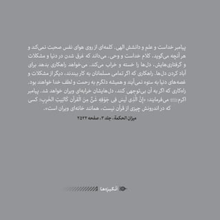 56
ٰ‫ݩ‬‫ݩ‬‫ݩ‬‫ݩ‬‫ݩ‬‫ݦ‬‫ݦ‬‫ݦ‬
‫ـا‬‫ـ‬‫ه‬‌‫ه‬ِ
‫ݐ‬‫ݨ‬‫ـر‬‫ـ‬‫ی‬‫ـ‬‫ـ‬‫گ‬‫ـ‬‫ـ‬
ْ
‫ن‬
َ
‫ا‬
‫و‬ ‫‌کند‬‫ی‬‫نم‬ ‫صحبت‬ ‫نفس‬ ‫هوای‬ ‫روی‬ ‫از‬ ‫‌ای‬‫ه‬‫کلم‬ .‫الهی‬ ‫دانشش‬ ‫و‬ ‫علم‬ ‫و‬ ‫خداست‬ ‫پیامبر‬
‫مشکالت‬ ‫و‬ ‫دنیا‬ ‫در‬ ‫شدن‬ ‫غرق‬ ‫که‬ ‫‌داند‬‫ی‬‫م‬ .‫وحی‬ ‫و‬ ‫خداست‬ ‫کالم‬ ،‫‌گوید‬‫ی‬‫م‬ ‫آنچه‬ ‫هر‬
‫برای‬ ‫بدهد‬ ‫راهکاری‬ ‫‌خواهد‬‫ی‬‫م‬ .‫‌کند‬‫ی‬‫م‬ ‫خراب‬ ‫و‬ ‫خسته‬ ‫را‬ ‫‌ها‬‫ل‬‫د‬ ،‫‌هایش‬‫ی‬‫گرفتار‬ ‫و‬
‫و‬ ‫مشکالت‬ ‫از‬ ‫دیگر‬ ،‫ببندند‬ ‫کار‬ ‫به‬ ‫مسلمانان‬ ‫تمامی‬ ‫اگر‬ ‫که‬ ‫راهکاری‬ .‫‌ها‬‫ل‬‫د‬ ‫کردن‬ ‫آباد‬
.‫بود‬‫خواهند‬‫خدا‬‫لطف‬‫و‬‫رحمت‬‫به‬‫دلگرم‬‫همیشه‬‫و‬‫‌آیند‬‫ی‬‫نم‬‫ستوه‬‫به‬‫دنیا‬‫‌های‬‫ه‬‫غص‬
‫پیامبر‬ .‫شد‬ ‫خواهد‬ ‫ویران‬ ‫‌ای‬‫ه‬‫خراب‬ ‫‌هایشان‬‫ل‬‫د‬ ،‫کنند‬ ‫‌توجهی‬‫ی‬‫ب‬ ‫آن‬ ‫به‬ ‫اگر‬ ‫که‬ ‫‌کاری‬‫ه‬‫را‬
‫کسی‬ ‫؛‬ ِ‫ب‬ِ‫ر‬
َ
‫الخ‬ ِ‫یت‬َ‫الب‬
َ
‫ک‬ ‫قرآن‬
ْ
‫ال‬ َ‫ن‬ ِ‫م‬ ٌ‫ئ‬
َ
‫ش‬ ِ‫ه‬ِ‫ف‬ ْ‫و‬ َ‫ج‬ ‫ی‬ِ‫ف‬ َ‫یس‬
َ
‫ل‬ ‫ی‬ ِ‫ذ‬
َّ
‫ال‬
َّ‫ن‬ِ‫«إ‬ :‫‌فرمایند‬‫ی‬‫م‬ ‫اکرم‬
.»‫است‬ ‫ویران‬ ‫‌ای‬‫ه‬‫خان‬ ‫همانند‬ ،‫نیست‬ ‫قرآن‬ ‫از‬ ‫چیزی‬ ‫اندرونش‬ ‫در‬ ‫که‬
2522‫صفحه‬،3‫جلد‬،‫الحکمة‬‫میزان‬
 