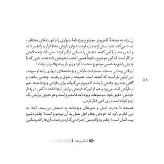 58
ٰ‫ݩ‬‫ݩ‬‫ݩ‬‫ݩ‬‫ݩ‬‫ݦ‬‫ݦ‬‫ݦ‬
‫ـا‬‫ـ‬‫ه‬‌‫ه‬ِ
‫ݐ‬‫ݨ‬‫ـر‬‫ـ‬‫ی‬‫ـ‬‫ـ‬‫گ‬‫ـ‬‫ـ‬
ْ
‫ن‬
َ
‫ا‬
،‫مختلف‬‫‌های‬‫ت‬‫فون‬‫با‬‫را‬‫دیواری‬‫‌نامۀ‬‫ه‬‫ویژ‬‫موضوع‬.‫کامپیوتر‬ ‫صفحۀ‬‫به‬‫زده‬‫زل‬
‫داده‬‫تغییر‬‫را‬»‫قرآن‬‫حفظ‬‫«ارزش‬‫عنوان‬‫فونت‬،‫صدبار‬‫از‬‫بیش‬‫شاید‬.‫‌کند‬‫ی‬‫م‬‫تست‬
‫حکمتی‬‫چه‬‫‌داند‬‫ی‬‫نم‬.‫کرده‬ ‫درگیر‬‫حسابی‬‫را‬‫ذهنش‬،‫کلمه‬ ‫این‬‫بارۀ‬‫صد‬‫دیدن‬‫و‬
‫با‬‫که‬ ‫شبی‬.‫‌شده‬‫ه‬‫داد‬‫تحویلش‬‫امشب‬‫همین‬
ً
‫دقیقا‬،‫موضوع‬‫این‬‫که‬ ‫است‬‫کار‬ ‫در‬
!‫نرفت‬،‫پدر‬‫پیشنهاد‬‫بار‬‫زیر‬‫و‬‫کرد‬ ‫صحبت‬‫موضوع‬‫همین‬‫به‬‫راجع‬‫پدرش‬
،‫سپرده‬‫او‬‫به‬‫را‬‫دیواری‬‫‌های‬‫ه‬‫‌نام‬‫ه‬‫ویژ‬‫طراحی‬‫مسئولیت‬،‫مسجد‬‫روحانی‬‫وقتی‬‫از‬
‫و‬ ‫ساعت‬ ‫چندین‬ ،‫رغبت‬ ‫و‬ ‫شوق‬ ‫با‬ ‫همیشه‬ .‫است‬ ‫آشفته‬ ‫که‬ ‫است‬ ‫بار‬ ‫اولین‬ ‫این‬
‫هم‬.‫‌ها‬‫ه‬‫‌نام‬‫ه‬‫ویژ‬‫طراحی‬‫برای‬‫‌گذراند‬‫ی‬‫م‬‫کامپیوتر‬ ‫پشت‬‫را‬‫وقتش‬،‫روز‬‫چند‬‫گاهی‬
‫رفتار‬ ‫در‬ ‫کمی‬ ‫تا‬ ‫ایجادشده‬ ‫برایش‬ ‫فرصتی‬ ‫‌که‬‫ن‬‫ای‬ ‫از‬ ‫هم‬ ‫و‬ ‫‌برد‬‫ی‬‫م‬ ‫لذت‬ ‫طراحی‬ ‫از‬
‫یک‬‫برایش‬‫حدیثی‬‫هر‬‫و‬‫است‬‫متنوع‬‫‌ها‬‫ه‬‫‌نام‬‫ه‬‫ویژ‬‫موضوعات‬.‫شود‬‫دقیق‬،‫خودش‬
.‫کردن‬ ‫فکر‬‫کمی‬ ‫برای‬‫است‬‫کوتاه‬ ‫ترمز‬
‫به‬ ‫ابتدا‬ ،‫‌رسید‬‫ی‬‫م‬ ‫دستش‬ ‫به‬ ‫‌نامه‬‫ه‬‫ویژ‬ ‫‌های‬‫ن‬‫مت‬ ‫و‬ ‫اصلی‬ ‫حدیث‬ ‫تا‬ ‫همیشه‬
‫دلسوز‬ ‫چقدر‬ ‫است؟‬ ‫موضوع‬ ‫آن‬ ‫به‬ ‫عمل‬ ‫اهل‬ ‫چقدر‬ ‫خودش‬ ‫که‬ ‫‌کرد‬‫ی‬‫م‬ ‫فکر‬ ‫این‬
‫قدرشناسی‬‫را‬‫‌ها‬‫ن‬‫آ‬‫زحمات‬‫و‬‫‌گذارد‬‫ی‬‫م‬‫احترام‬‫والدینش‬‫به‬‫چقدر‬‫است؟‬‫‌المال‬‫ت‬‫بی‬
 