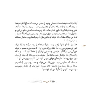 62
ٰ‫ݩ‬‫ݩ‬‫ݩ‬‫ݩ‬‫ݩ‬‫ݦ‬‫ݦ‬‫ݦ‬
‫ـا‬‫ـ‬‫ه‬‌‫ه‬ِ
‫ݐ‬‫ݨ‬‫ـر‬‫ـ‬‫ی‬‫ـ‬‫ـ‬‫گ‬‫ـ‬‫ـ‬
ْ
‫ن‬
َ
‫ا‬
‫‌ها‬‫ه‬‫بچ‬ ‫اتاق‬ ‫سراغ‬ ‫که‬ ‫‌دهد‬‫ی‬‫م‬ ‫نشان‬ ‫را‬ ‫نیم‬ ‫و‬ ‫شش‬ ‫ساعت‬ ،‫‌ها‬‫ه‬‫عقرب‬ ‫‌تیک‬‫ک‬‫تی‬
.‫‌کند‬‫ی‬‫م‬ ‫بیدار‬‫را‬‫پسرش‬،‫نشود‬ ‫بیدار‬‫کوچکش‬ ‫دختر‬‫که‬ ‫طوری‬‫و‬‫آهسته‬.‫‌رود‬‫ی‬‫م‬
‫و‬ ‫‌گیرد‬‫ی‬‫م‬ ‫وضو‬ ‫‌اش‬‫ه‬‫‌سال‬‫ت‬‫هش‬ ‫پسر‬ ‫که‬ ‫مانده‬ ‫آفتاب‬ ‫طلوع‬ ‫تا‬ ‫‌ای‬‫ه‬‫چنددقیق‬ ‫هنوز‬
،‫عمرش‬‫لحظۀ‬‫‌ترین‬‫ن‬‫شیری‬‫از‬‫و‬‫‌ایستد‬‫ی‬‫م‬‫شوق‬‫با‬.‫‌شود‬‫ی‬‫م‬‫صبحش‬‫نماز‬‫مشغول‬
‫ایستاده‬‫جانماز‬‫روی‬‫‌ها‬‫گ‬‫‌بزر‬‫م‬‫آد‬‫مثل‬‫کوچکش‬ ‫فرزند‬‫که‬ ‫‌ای‬‫ه‬‫لحظ‬!‫‌برد‬‫ی‬‫م‬‫لذت‬
!‫‌خواند‬‫ی‬‫م‬‫نماز‬‫و‬
‫ظرف‬ ‫سراغ‬ ‫و‬ ‫‌کند‬‫ی‬‫م‬ ‫پهن‬ ‫را‬ ‫صبحانه‬ ‫سفرۀ‬ .‫‌رسد‬‫ی‬‫م‬ ‫راه‬ ‫از‬ ‫داغ‬ ‫نان‬ ‫با‬ ‫همسرش‬
‫ظرف‬‫در‬‫و‬‫‌نویسد‬‫ی‬‫م‬‫کاغذی‬ ‫روی‬‫را‬‫‌اش‬‫ه‬‫روزان‬‫حفظ‬‫آیۀ‬.‫‌رود‬‫ی‬‫م‬‫پسرش‬‫خوراکی‬
‫عالقه‬ ‫و‬ ‫است‬ ‫کرده‬ ‫حفظ‬ ‫را‬ ‫قرآن‬ ‫از‬ ‫چندجزیی‬ ‫خودش‬ .‫‌گذارد‬‫ی‬‫م‬ ‫‌اش‬‫ی‬‫خوراک‬
‫در‬‫قرآن‬‫حفظ‬‫که‬ ‫‌داند‬‫ی‬‫م‬‫خوب‬.‫بشود‬‫قرآن‬‫حافظ‬‫هم‬‫فرزندش‬‫که‬ ‫دارد‬‫زیادی‬
.‫دارد‬‫زیادی‬‫بسیار‬‫تأثیر‬،‫فرزندش‬‫برای‬‫‌تر‬‫ق‬‫موف‬‫‌ای‬‫ه‬‫آیند‬‫ساخت‬‫و‬‫بهتر‬‫تربیت‬
‫در‬ ‫دم‬ ‫تا‬ ‫را‬ ‫پسرش‬ ‫و‬ ‫همسر‬ ‫و‬ ‫‌خواند‬‫ی‬‫م‬ »‫‌یکاد‬‫ن‬‫«وا‬ ،‫‌شود‬‫ی‬‫م‬ ‫تمام‬ ‫که‬ ‫صبحانه‬
‫هم‬ ‫مهم‬ ‫و‬ ‫جدید‬ ‫کار‬ ‫یک‬ ‫امروز‬ .‫‌رود‬‫ی‬‫م‬ ‫خانه‬ ‫کارهای‬ ‫سراغ‬ ‫بعد‬ ‫و‬ ‫‌کند‬‫ی‬‫م‬ ‫بدرقه‬
!‫خوشمزه‬‫و‬‫زیبا‬‫کیک‬ ‫یک‬‫کردن‬ ‫درست‬‫دارد؛‬
 