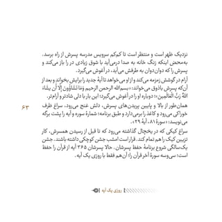 63
.‫برسد‬ ‫راه‬ ‫از‬ ‫پسرش‬ ‫مدرسه‬ ‫سرویس‬ ‫‌کم‬‫م‬‫ک‬ ‫تا‬ ‫است‬ ‫منتظر‬ ‫و‬ ‫است‬ ‫ظهر‬ ‫نزدیک‬
‫و‬ ‫‌کند‬‫ی‬‫م‬ ‫باز‬ ‫را‬ ‫در‬ ‫زیادی‬ ‫شوق‬ ‫با‬ ‫‌آید‬‫ی‬‫درم‬ ‫صدا‬ ‫به‬ ‫خانه‬ ‫زنگ‬ ‫اینکه‬ ‫‌محض‬‫ه‬‫ب‬
.‫‌گیرد‬‫ی‬‫م‬‫آغوش‬‫در‬،‫‌آید‬‫ی‬‫م‬‫طرفش‬‫به‬‫‌دوان‬‫ن‬‫دوا‬‫که‬ ‫را‬‫پسرش‬
‫از‬‫بعد‬‫و‬‫بخواند‬‫برایش‬‫را‬‫جدید‬‫آیۀ‬‫تا‬‫‌خواهد‬‫ی‬‫م‬‫او‬‫از‬‫و‬‫‌کند‬‫ی‬‫م‬‫زمزمه‬‫گوشش‬ ‫در‬‫آرام‬
َ‫اء‬
َ
‫یش‬‫ن‬
َ
‫أ‬
َّ
‫ل‬ِ‫إ‬ َ‫ون‬
ُ
‫اؤ‬
َ
‫ش‬َ‫ت‬‫ا‬ َ‫م‬ َ‫و‬‫الرحیم‬‫الرحمن‬‫‌اهلل‬‫م‬‫«بس‬:‫‌خواند‬‫ی‬‫م‬‫باذوق‬‫پسرش‬‫‌که‬‫ن‬‫آ‬
.‫‌تر‬‫م‬‫آرا‬‫و‬‫شادتر‬‫دلی‬‫با‬‫بار‬‫این‬‫‌گیرد؛‬‫ی‬‫م‬‫آغوش‬‫در‬‫را‬‫او‬‫دوباره‬‫»؛‬ َ‫ین‬ ِ‫م‬
َ
‫ال‬ َ‫ع‬
ْ
‫ال‬
ُّ‫ب‬َ‫ر‬ َُّ‫الل‬
‫ظرف‬ ‫سراغ‬ ،‫‌رود‬‫ی‬‫م‬ ‫غنج‬ ‫دلش‬ ،‫پسرش‬ ‫‌های‬‫ن‬‫پرید‬ ‫پایین‬ ‫و‬ ‫باال‬ ‫از‬ ‫‌طور‬‫ن‬‫هما‬
‫برگه‬‫پشت‬‫را‬‫آیه‬‫و‬‫سوره‬‫شمارۀ‬‫برنامه؛‬‫طبق‬‫و‬‫‌دارد‬‫ی‬‫برم‬‫را‬‫کاغذ‬ ‫و‬‫‌رود‬‫ی‬‫م‬‫خوراکی‬
.»29‫آیۀ‬،81‫«سورۀ‬:‫‌نویسد‬‫ی‬‫م‬
‫کار‬ ،‫همسرش‬ ‫رسیدن‬ ‫از‬ ‫قبل‬ ‫تا‬ ‫که‬ ‫‌رود‬‫ی‬‫م‬ ‫گذاشته‬ ‫یخچال‬ ‫در‬ ‫که‬ ‫کیکی‬ ‫سراغ‬
‫جشن‬.‫باشند‬‫داشته‬‫کوچکی‬ ‫جشن‬‫امشب‬‫است‬‫قرار‬.‫کند‬ ‫تمام‬‫هم‬‫را‬‫کیک‬ ‫تزیین‬
‫حفظ‬ ‫را‬ ‫قرآن‬ ‫از‬ ‫آیه‬ 365‫پسرشان‬ ‫حاال‬ .‫پسرشان‬ ‫حفظ‬ ‫برنامۀ‬ ‫شروع‬ ‫‌سالگی‬‫ک‬‫ی‬
.‫آیه‬‫یک‬‫روزی‬‫با‬‫فقط‬‫‌هم‬‫ن‬‫آ‬‫را؛‬‫قرآن‬‫آخر‬‫سورۀ‬‫‌وسه‬‫ی‬‫س‬‫است؛‬
‫آیه‬‫یک‬‫روزی‬
 