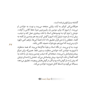 67
.‫است‬‫شده‬‫‌تر‬‫ی‬‫قو‬‫بسیار‬‫گذشته‬
‫او‬ ‫خواندن‬ ‫به‬ ‫نوبت‬ ‫و‬ ‫‌رسد‬‫ی‬‫م‬ ‫صفحه‬ ‫پایانی‬ ‫آیات‬ ‫به‬ ‫‌کم‬‫م‬‫ک‬ ‫‌اش‬‫ی‬‫‌کالس‬‫م‬‫ه‬
،‫گرفت‬ ‫را‬ ‫کالس‬ ‫حفظ‬ ‫نمرۀ‬ ‫‌ترین‬‫ن‬‫پایی‬ ،‫بار‬ ‫سومین‬ ‫برای‬ ‫که‬ ‫دیروز‬ ‫از‬ .‫‌رسد‬‫ی‬‫م‬
،‫دیشب‬ ‫و‬ ‫کند‬ ‫عمل‬ ‫بیشتری‬ ‫دقت‬ ‫با‬ ‫استاد‬ ‫‌های‬‫ه‬‫توصی‬ ‫به‬ ‫کرد‬ ‫جزم‬ ‫را‬ ‫عزمش‬
‫به‬‫کلمه‬ ‫بار‬‫چندین‬‫هم‬‫بعد‬‫و‬‫کرد‬ ‫گوش‬ ‫را‬‫امروز‬‫آیات‬‫ترتیل‬‫صوت‬‫بار‬‫ده‬‫از‬‫بیش‬
‫دلهره‬ ‫کمی‬ ‫بازهم‬ ،‫‌ها‬‫ن‬‫ای‬ ‫همۀ‬ ‫با‬ ‫اما‬ ‫داد؛‬ ‫تطبیق‬ ‫قرآن‬ ‫متن‬ ‫با‬ ‫را‬ ‫حفظش‬ ،‫کلمه‬
.‫باشد‬‫کالس‬ ‫ضعیف‬‫نفرات‬‫جزو‬‫هم‬‫امروز‬‫که‬ ‫‌ترسد‬‫ی‬‫م‬‫و‬‫دارد‬
‫منتظرند‬ ‫همه‬ ‫که‬ ‫‌بیند‬‫ی‬‫م‬ ‫شاگردها‬ ‫بقیۀ‬ ‫و‬ ‫استاد‬ ‫نگاه‬ ‫در‬ .‫‌رسد‬‫ی‬‫م‬ ‫او‬ ‫به‬ ‫نوبت‬
ِ‫تمرکز‬ ‫برای‬ ‫‌که‬‫ن‬‫همی‬ .‫غلط‬ ‫بدون‬ ‫و‬ ‫متفاوت‬ ‫خواندنی‬ ‫کند؛‬ ‫خواندن‬ ‫به‬ ‫شروع‬ ‫تا‬
‫به‬‫دقت‬‫با‬،‫بار‬‫چند‬‫و‬‫چندین‬‫دیشب‬‫که‬ ‫‌ای‬‫ه‬‫صفح‬،‫‌بندد‬‫ی‬‫م‬‫را‬‫چشمانش‬‫بیشتر‬
‫ترتیلی‬‫صدای‬‫با‬‫را‬‫ذهنش‬.‫‌آید‬‫ی‬‫م‬‫چشمانش‬‫پیش‬،‫بود‬‫کرده‬ ‫دقت‬‫آن‬‫کلمۀ‬ ‫کلمه‬
‫‌دهد؛‬‫ی‬‫م‬‫تطبیق‬،‫پیچیده‬‫‌هایش‬‫ش‬‫گو‬ ‫در‬‫االن‬‫و‬‫بود‬‫‌داده‬‫ش‬‫گو‬ ‫بار‬‫ده‬‫از‬‫بیش‬‫که‬
.‫‌کند‬‫ی‬‫م‬‫خواندن‬‫به‬‫شروع‬‫کامل‬ ‫تسلط‬‫با‬‫و‬‫‌گوید‬‫ی‬‫م‬‫‌اهلل‬‫م‬‫بس‬
‫‌شوند‬‫ی‬‫م‬‫جمع‬‫مسجد‬‫در‬‫ظهر‬‫نماز‬‫از‬‫بعد‬‫روز‬‫هر‬‫که‬ ‫کسانی‬ ‫جمع‬‫در‬‫بار‬‫چندین‬
‫زحمت‬‫نتیجۀ‬
 