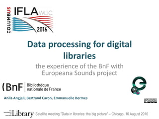 Data processing for digital
libraries
the experience of the BnF with
Europeana Sounds project
Anila Angjeli, Bertrand Caron, Emmanuelle Bermes
Satellite meeting "Data in libraries: the big picture" – Chicago, 10 August 2016
 