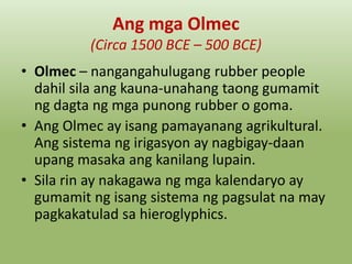 Ang mga Olmec
(Circa 1500 BCE – 500 BCE)
• Olmec – nangangahulugang rubber people
dahil sila ang kauna-unahang taong gumamit
ng dagta ng mga punong rubber o goma.
• Ang Olmec ay isang pamayanang agrikultural.
Ang sistema ng irigasyon ay nagbigay-daan
upang masaka ang kanilang lupain.
• Sila rin ay nakagawa ng mga kalendaryo ay
gumamit ng isang sistema ng pagsulat na may
pagkakatulad sa hieroglyphics.

 