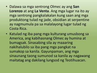 • Dalawa sa mga sentrong Olmec ay ang San
Lorenzo at ang La Venta. Ang mga lugar na ito ay
mga sentrong pangkalakalan kung saan ang mga
produktong tulad ng jade, obsidian at serpentine
ay nagmumula pa sa malalayong lugar tulad ng
Costa Rica.
• Katulad ng iba pang mga kulturang umusbong sa
America, ang kabihasnang Olmec ay humina at
bumagsak. Sinasabing sila ay maaaring
nakihalubilo sa iba pang mga pangkat na
sumakop sa kanila. Gayunpaman, ang mga
sinaunang taong sumunod sa kanila ay nagawang
maitatag ang dakilang lungsod ng Teotihuacan.

 