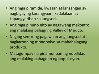 • Ang mga piramide, liwasan at lansangan ay
nagbigay ng karangyaan, kadakilaan at
kapangyarihan sa lungsod.
• Ang mga pinuno nito ay nagawang makontrol
ang malaking bahagi ng Valley of Mexico.
• Naging sentrong pagawaan ang lungsod at
nagkaroon ng monopolyo sa mahahalagang
produkto.
• Matagumpay na pinamunuan ng nobilidad
ang malaking bahagdan ng populasyon.

 