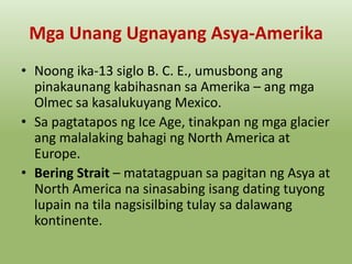 Mga Unang Ugnayang Asya-Amerika
• Noong ika-13 siglo B. C. E., umusbong ang
pinakaunang kabihasnan sa Amerika – ang mga
Olmec sa kasalukuyang Mexico.
• Sa pagtatapos ng Ice Age, tinakpan ng mga glacier
ang malalaking bahagi ng North America at
Europe.
• Bering Strait – matatagpuan sa pagitan ng Asya at
North America na sinasabing isang dating tuyong
lupain na tila nagsisilbing tulay sa dalawang
kontinente.

 