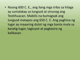 • Noong 600 C. E., ang ilang mga tribo sa hilaga
ay sumalakay sa lungsod at sinunog ang
Teotihuacan. Mabilis na bumagsak ang
lungsod matapos ang 650 C. E. Ang paghina ng
lugar ay maaaring dulot ng mga banta mula sa
karatig-lugar, tagtuyot at pagkasira ng
kalikasan.

 