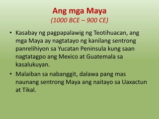 Ang mga Maya
(1000 BCE – 900 CE)
• Kasabay ng pagpapalawig ng Teotihuacan, ang
mga Maya ay nagtatayo ng kanilang sentrong
panrelihiyon sa Yucatan Peninsula kung saan
nagtatagpo ang Mexico at Guatemala sa
kasalukuyan.
• Malaiban sa nabanggit, dalawa pang mas
naunang sentrong Maya ang naitayo sa Uaxactun
at Tikal.

 