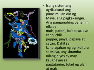 • Isang sistemang
agrikultural ang
pinasimulan din ng
Maya, ang pagkakaingin.
Ang pangunahing pananim
nila ay
mais, patani, kalabasa, avo
cado, chili
pepper, pinya, papaya at
cacao. Dahil sa
kahalagahan ng agrikultura
sa Maya, ang sinamba
nilang diyos ay may
kaugnayan sa
pagtatanim, tulad ng ulan
at mais.

 
