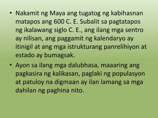 • Nakamit ng Maya ang tugatog ng kabihasnan
matapos ang 600 C. E. Subalit sa pagtatapos
ng ikalawang siglo C. E., ang ilang mga sentro
ay nilisan, ang paggamit ng kalendaryo ay
itinigil at ang mga istrukturang panrelihiyon at
estado ay bumagsak.
• Ayon sa ilang mga dalubhasa, maaaring ang
pagkasira ng kalikasan, paglaki ng populasyon
at patuloy na digmaan ay ilan lamang sa mga
dahilan ng paghina nito.

 