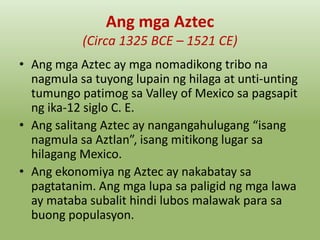 Ang mga Aztec
(Circa 1325 BCE – 1521 CE)
• Ang mga Aztec ay mga nomadikong tribo na
nagmula sa tuyong lupain ng hilaga at unti-unting
tumungo patimog sa Valley of Mexico sa pagsapit
ng ika-12 siglo C. E.
• Ang salitang Aztec ay nangangahulugang “isang
nagmula sa Aztlan”, isang mitikong lugar sa
hilagang Mexico.
• Ang ekonomiya ng Aztec ay nakabatay sa
pagtatanim. Ang mga lupa sa paligid ng mga lawa
ay mataba subalit hindi lubos malawak para sa
buong populasyon.

 