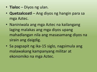 • Tialoc – Diyos ng ulan.
• Quetzalcoatl – Ang diyos ng hangin para sa
mga Aztec.
• Naniniwala ang mga Aztec na kailangang
laging malakas ang mga diyos upang
mahadlangan nila ang masasamang diyos na
sirain ang daigdig.
• Sa pagsapit ng ika-15 siglo, nagsimula ang
malawakang kampanyang militar at
ekonomiko na mga Aztec.

 