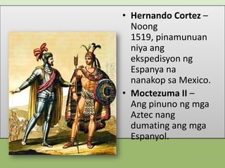 • Hernando Cortez –
Noong
1519, pinamunuan
niya ang
ekspedisyon ng
Espanya na
nanakop sa Mexico.
• Moctezuma II –
Ang pinuno ng mga
Aztec nang
dumating ang mga
Espanyol.

 