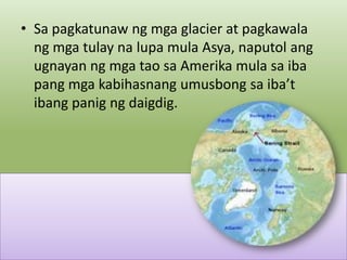 • Sa pagkatunaw ng mga glacier at pagkawala
ng mga tulay na lupa mula Asya, naputol ang
ugnayan ng mga tao sa Amerika mula sa iba
pang mga kabihasnang umusbong sa iba’t
ibang panig ng daigdig.

 