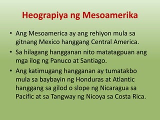 Heograpiya ng Mesoamerika
• Ang Mesoamerica ay ang rehiyon mula sa
gitnang Mexico hanggang Central America.
• Sa hilagang hangganan nito matatagpuan ang
mga ilog ng Panuco at Santiago.
• Ang katimugang hangganan ay tumatakbo
mula sa baybayin ng Honduras at Atlantic
hanggang sa gilod o slope ng Nicaragua sa
Pacific at sa Tangway ng Nicoya sa Costa Rica.

 