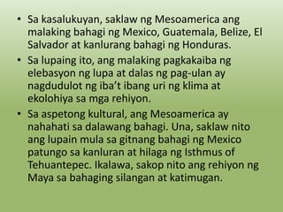 • Sa kasalukuyan, saklaw ng Mesoamerica ang
malaking bahagi ng Mexico, Guatemala, Belize, El
Salvador at kanlurang bahagi ng Honduras.
• Sa lupaing ito, ang malaking pagkakaiba ng
elebasyon ng lupa at dalas ng pag-ulan ay
nagdudulot ng iba’t ibang uri ng klima at
ekolohiya sa mga rehiyon.
• Sa aspetong kultural, ang Mesoamerica ay
nahahati sa dalawang bahagi. Una, saklaw nito
ang lupain mula sa gitnang bahagi ng Mexico
patungo sa kanluran at hilaga ng Isthmus of
Tehuantepec. Ikalawa, sakop nito ang rehiyon ng
Maya sa bahaging silangan at katimugan.

 