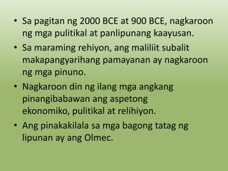 • Sa pagitan ng 2000 BCE at 900 BCE, nagkaroon
ng mga pulitikal at panlipunang kaayusan.
• Sa maraming rehiyon, ang maliliit subalit
makapangyarihang pamayanan ay nagkaroon
ng mga pinuno.
• Nagkaroon din ng ilang mga angkang
pinangibabawan ang aspetong
ekonomiko, pulitikal at relihiyon.
• Ang pinakakilala sa mga bagong tatag ng
lipunan ay ang Olmec.

 