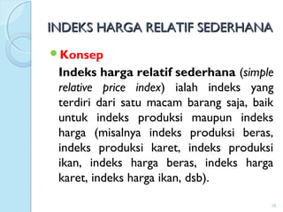 INDEKS HARGA RELATIF SEDERHANAINDEKS HARGA RELATIF SEDERHANA
Konsep
Indeks harga relatif sederhana (simple
relative price index) ialah indeks yang
terdiri dari satu macam barang saja, baik
untuk indeks produksi maupun indeks
harga (misalnya indeks produksi beras,
indeks produksi karet, indeks produksi
ikan, indeks harga beras, indeks harga
karet, indeks harga ikan, dsb).
10
 