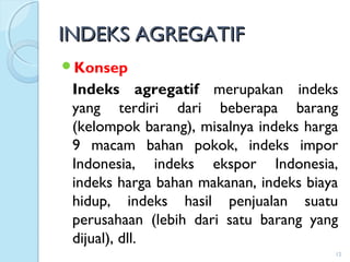INDEKS AGREGATIFINDEKS AGREGATIF
Konsep
Indeks agregatif merupakan indeks
yang terdiri dari beberapa barang
(kelompok barang), misalnya indeks harga
9 macam bahan pokok, indeks impor
Indonesia, indeks ekspor Indonesia,
indeks harga bahan makanan, indeks biaya
hidup, indeks hasil penjualan suatu
perusahaan (lebih dari satu barang yang
dijual), dll.
12
 