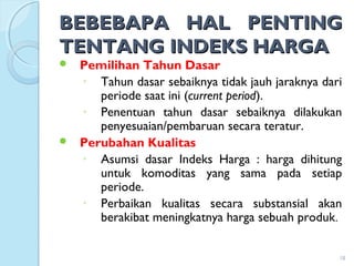 BEBEBAPA HAL PENTINGBEBEBAPA HAL PENTING
TENTANG INDEKS HARGATENTANG INDEKS HARGA
 Pemilihan Tahun Dasar
◦ Tahun dasar sebaiknya tidak jauh jaraknya dari
periode saat ini (current period).
◦ Penentuan tahun dasar sebaiknya dilakukan
penyesuaian/pembaruan secara teratur.
 Perubahan Kualitas
◦ Asumsi dasar Indeks Harga : harga dihitung
untuk komoditas yang sama pada setiap
periode.
◦ Perbaikan kualitas secara substansial akan
berakibat meningkatnya harga sebuah produk.
18
 