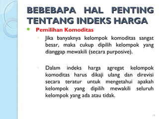 BEBEBAPA HAL PENTINGBEBEBAPA HAL PENTING
TENTANG INDEKS HARGATENTANG INDEKS HARGA
 Pemilihan Komoditas
◦ Jika banyaknya kelompok komoditas sangat
besar, maka cukup dipilih kelompok yang
dianggap mewakili (secara purposive).
◦ Dalam indeks harga agregat kelompok
komoditas harus dikaji ulang dan direvisi
secara teratur untuk mengetahui apakah
kelompok yang dipilih mewakili seluruh
kelompok yang ada atau tidak.
19
 